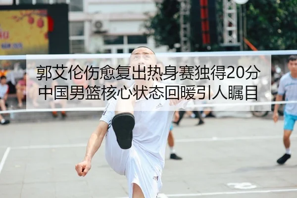 郭艾伦伤愈复出热身赛独得20分 中国男篮核心状态回暖引人瞩目