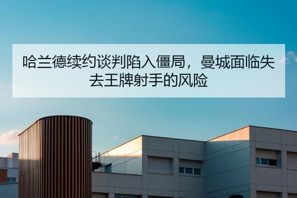 哈兰德续约谈判陷入僵局，曼城面临失去王牌射手的风险