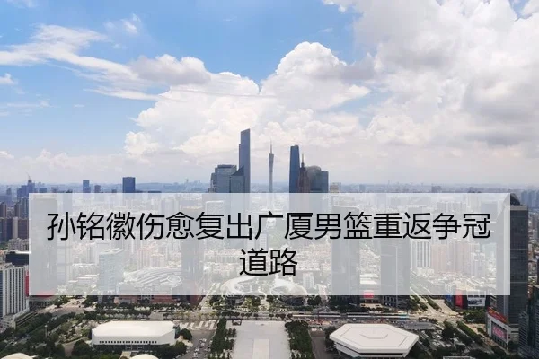 孙铭徽伤愈复出广厦男篮重返争冠道路