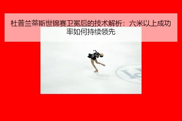 杜普兰蒂斯世锦赛卫冕后的技术解析：六米以上成功率如何持续领先